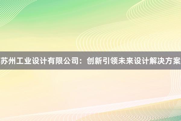 苏州工业设计有限公司：创新引领未来设计解决方案